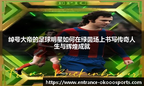 绰号大帝的足球明星如何在绿茵场上书写传奇人生与辉煌成就